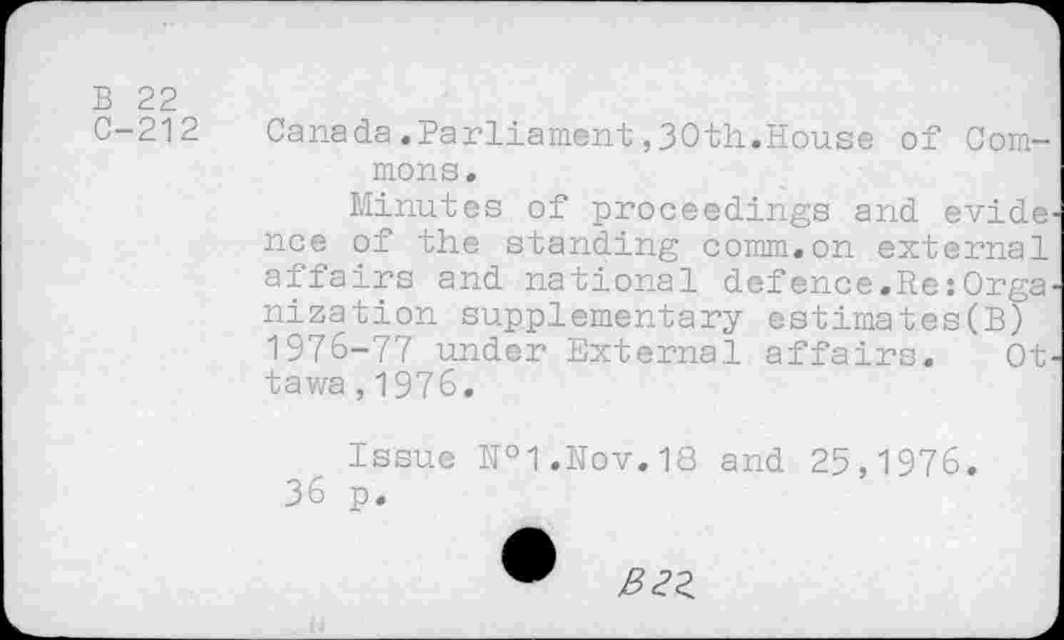 ﻿B 22
C-212
Canada.Parliament,30th,House of Commons.
Minutes of proceedings and evide' nee of the standing comm.on external affairs and national defence.Re:Orga' nization supplementary estimates(B) 1976-77 under External affairs. Ottawa ,1976,
Issue №1.Nov.18 and 25,1976.
36 p.
&2Z